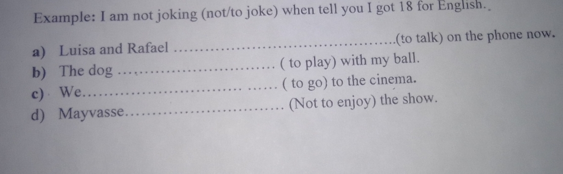 Example: I am not joking (not/to joke) when tell you I got 18 for English. 
a) Luisa and Rafael _(to talk) on the phone now. 
b) The dog _( to play) with my ball. 
c) We_ ( to go) to the cinema. 
d) Mayvasse _(Not to enjoy) the show.