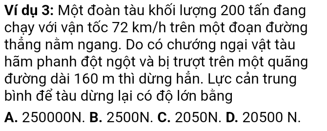 Ví dụ 3: Một đoàn tàu khối lượng 200 tấn đang
chạy với vận tốc 72 km/h trên một đoạn đường
thắng nằm ngang. Do có chướng ngại vật tàu
hãm phanh đột ngột và bị trượt trên một quãng
đường dài 160 m thì dừng hẳn. Lực cản trung
bình để tàu dừng lại có độ lớn bằng
A. 250000N. B. 2500N. C. 2050N. D. 20500 N.