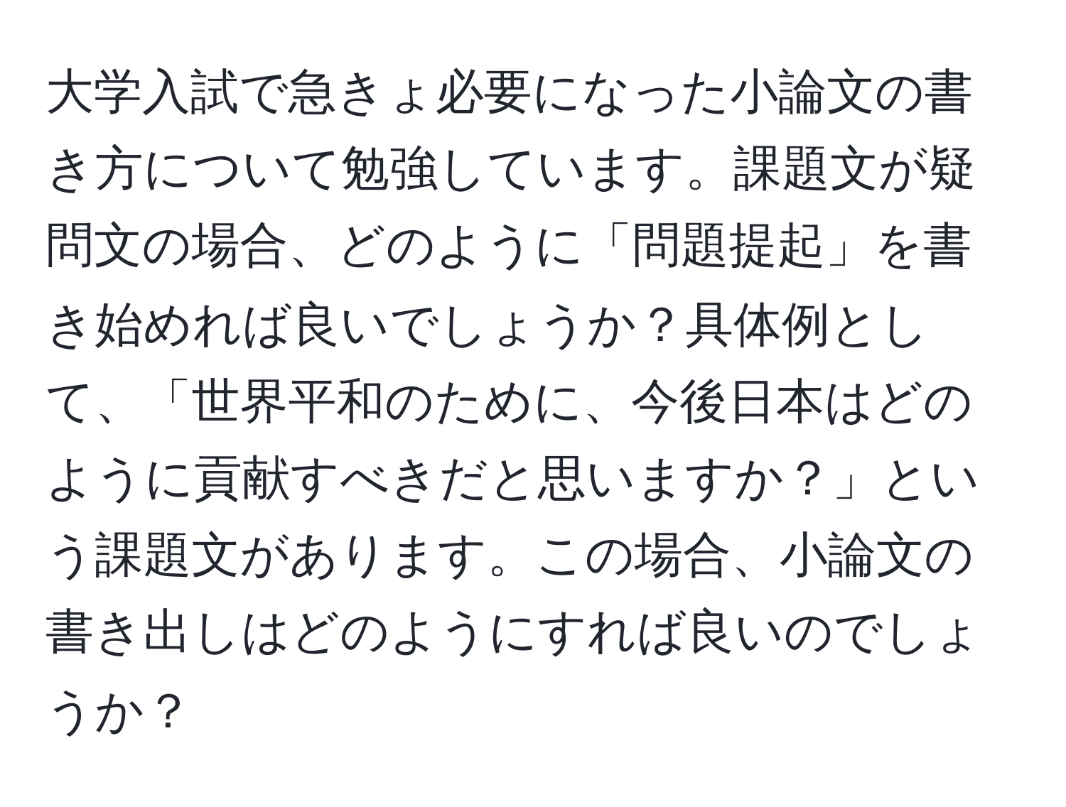 大学入試で急きょ必要になった小論文の書き方について勉強しています。課題文が疑問文の場合、どのように「問題提起」を書き始めれば良いでしょうか？具体例として、「世界平和のために、今後日本はどのように貢献すべきだと思いますか？」という課題文があります。この場合、小論文の書き出しはどのようにすれば良いのでしょうか？