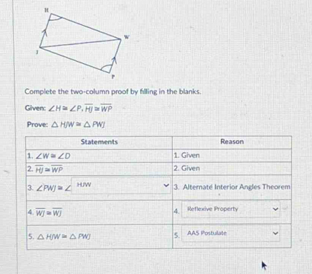 Complete the two-column proof by filling in the blanks.
Given: ∠ H≌ ∠ P,overline HJ≌ overline WP
Prove: △ HJW≌ △ PWJ