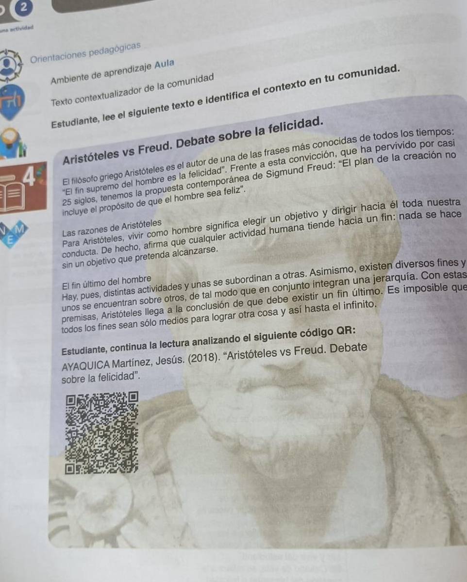 una actividad 
Orientaciones pedagógicas 
Ambiente de aprendizaje Aula 
Texto contextualizador de la comunidad 
Estudiante, lee el siguiente texto e identifica el contexto en tu comunidad. 
Aristóteles vs Freud. Debate sobre la felicidad. 
'El fin supremo del hombre es la felicidad''. Frente a esta convicción, que ha pervivido por cas 
4 
El filósofo griego Aristóteles es el autor de una de las frases más conocidas de todos los tiempos: 
25 siglos, tenemos la propuesta contemporánea de Sigmund Freud: “El plan de la creación no 
incluye el propósito de que el hombre sea feliz". 
Para Aristóteles, vivir como hombre significa elegir un objetivo y dirigir hacia él toda nuestra 
Las razones de Aristóteles 
conducta. De hecho, afirma que cualquier actividad humana tiende hacia un fin: nada se hace 
sin un objetivo que pretenda alcanzarse. 
Hay, pues, distintas actividades y unas se subordinan a otras. Asimismo, existen diversos fines y 
El fin último del hombre 
unos se encuentran sobre otros, de tal modo que en conjunto integran una jerarquía. Con estas 
premisas, Aristóteles llega a la conclusión de que debe existir un fin último. Es imposible que 
todos los fines sean sólo medios para lograr otra cosa y así hasta el infinito. 
Estudiante, continua la lectura analizando el siguiente código QR: 
AYAQUICA Martínez, Jesús. (2018). “Aristóteles vs Freud. Debate 
sobre la felicidad”.