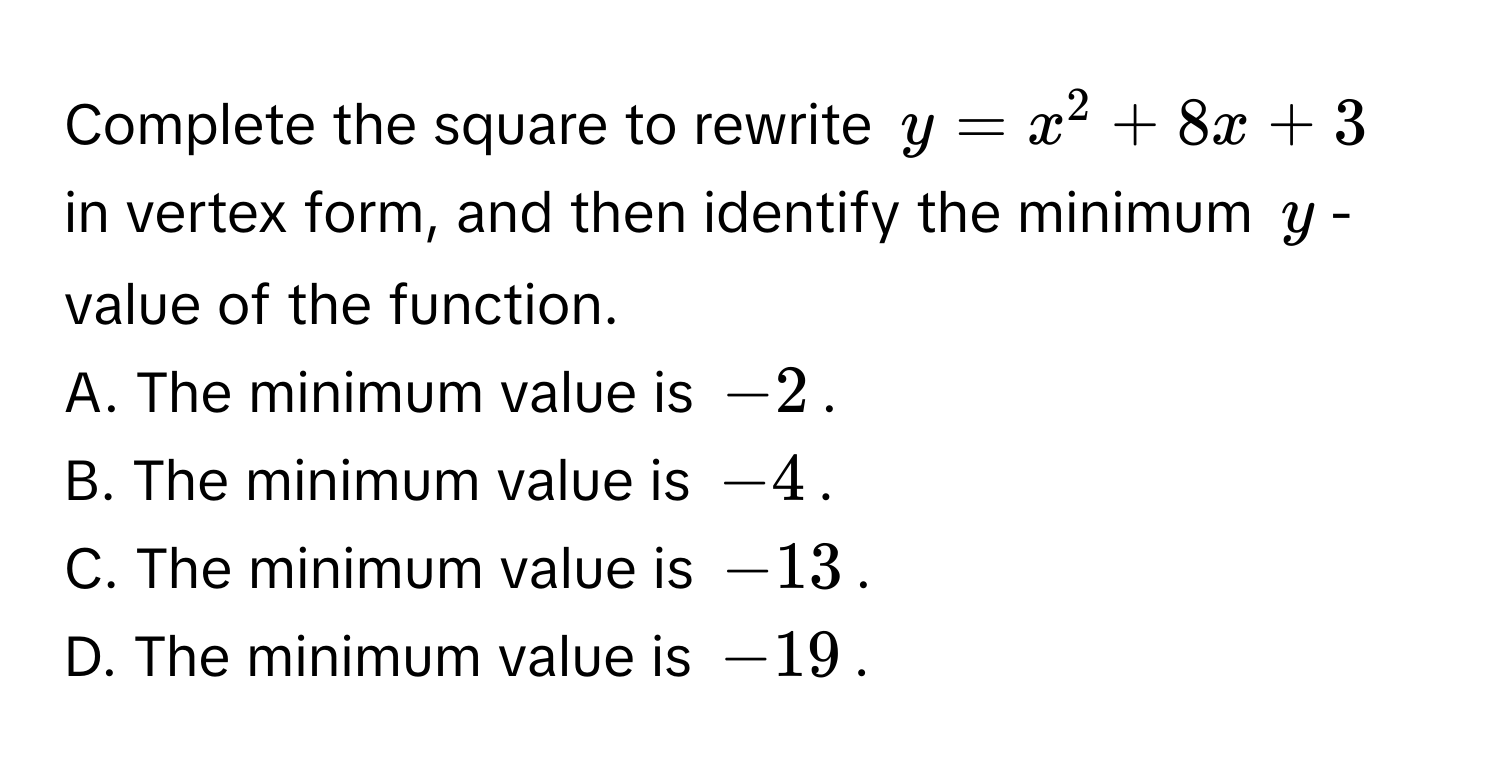 Complete the square to rewrite $y = x^2 + 8x + 3$ in vertex form, and then identify the minimum $y$-value of the function. 
A. The minimum value is $-2$.
B. The minimum value is $-4$.
C. The minimum value is $-13$.
D. The minimum value is $-19$.