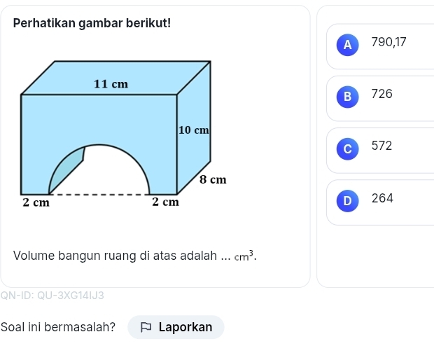 Perhatikan gambar berikut!
A 790, 17
726
C 572
D 264
Volume bangun ruang di atas adalah cm^3. 
QN-ID: QU-3XG14IJ3
Soal ini bermasalah? Laporkan