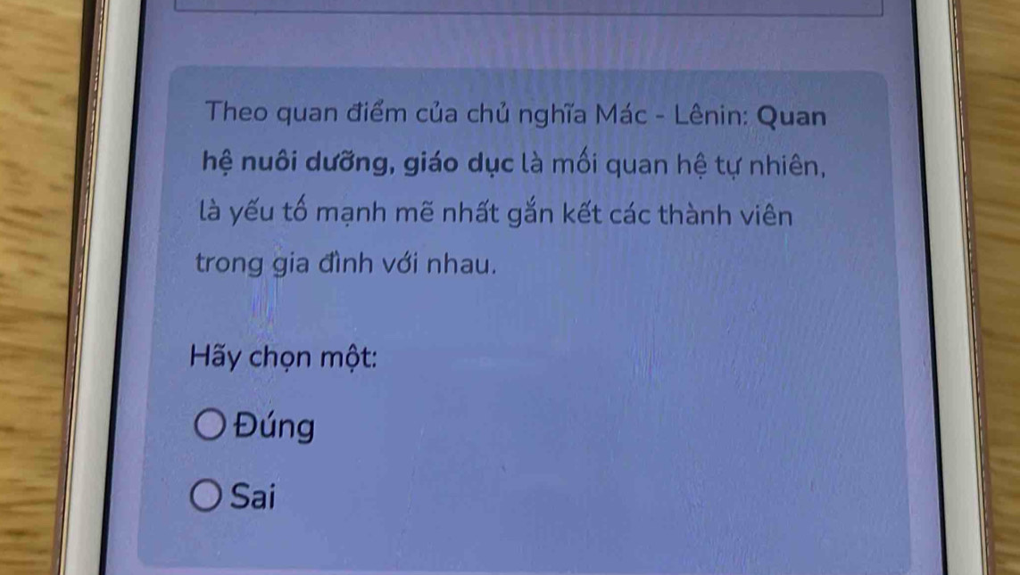 Theo quan điểm của chủ nghĩa Mác - Lênin: Quan
hệ nuôi dưỡng, giáo dục là mối quan hệ tự nhiên,
là yếu tố mạnh mẽ nhất gắn kết các thành viên
trong gia đình với nhau.
Hãy chọn một:
Đúng
Sai