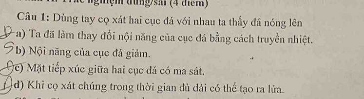 ghệ m đung/sải (4 điểm) 
Câu 1: Dùng tay cọ xát hai cục đá với nhau ta thấy đá nóng lên 
a) Ta đã làm thay đổi nội năng của cục đá bằng cách truyền nhiệt. 
b) Nội năng của cục đá giảm. 
c) Mặt tiếp xúc giữa hai cục đá có ma sát. 
L d) Khi cọ xát chúng trong thời gian đủ dài có thể tạo ra lửa.