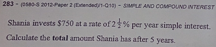 283- (0580-S 2012-Paper 2 (Extended)/1-Q10) - SIMPLE AND COMPOUND INTEREST 
Shania invests $750 at a rate of 2 1/2 % per year simple interest. 
Calculate the totaI amount Shania has after 5 years.