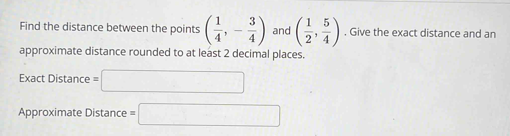 Find the distance between the points ( 1/4 ,- 3/4 ) and ( 1/2 , 5/4 ). Give the exact distance and an 
approximate distance rounded to at least 2 decimal places. 
Exact Distance =□ 
Approximate Distance =□