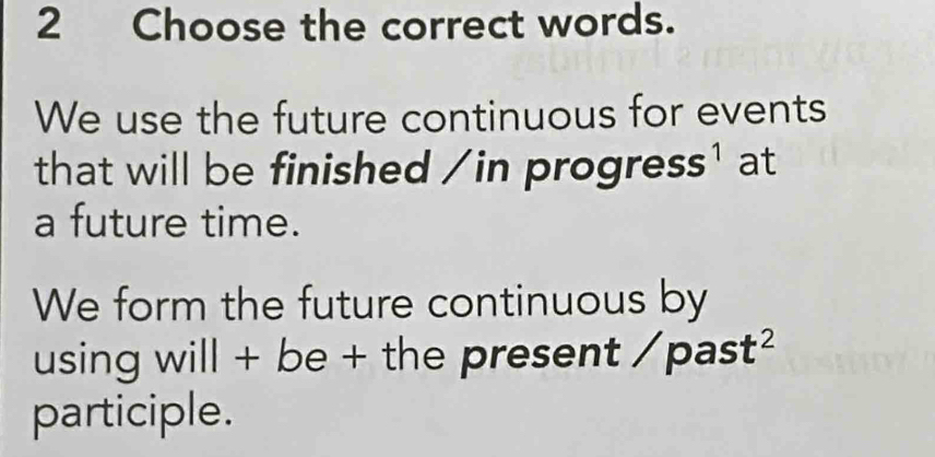 Choose the correct words. 
We use the future continuous for events 
that will be finished / in progre SS^1 at 
a future time. 
We form the future continuous by 
using will + be + the present / past² 
participle.