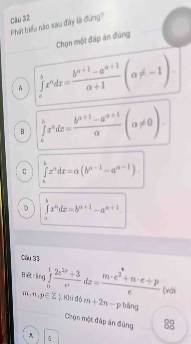 Phát biểu nào sau đây là đúng?
Chọn một đáp án đủng
A ∈tlimits _a^(bx^a)dx= (b^(a+1)-a^(a+1))/a+1 (alpha != -1)
B ∈tlimits _a^(bx^a)dx= (b^(a+1)-a^(a+1))/alpha  (alpha != 0)
C ∈tlimits _a^(bx^alpha)dx=alpha (b^(alpha -1)-a^(alpha -1)).
D ∈tlimits _a^(bx^alpha)dx=b^(alpha +1)-a^(alpha +1). 
Câu 33
Biết rằng ∈tlimits _0^(1frac 2e^2x)+3e^xdx= (m· e^2+n· e+p)/e  (với
m,n,p∈ Z). Khi đó m+2n-p bāng
Chọn một đáp án đúng
8
A 6 .