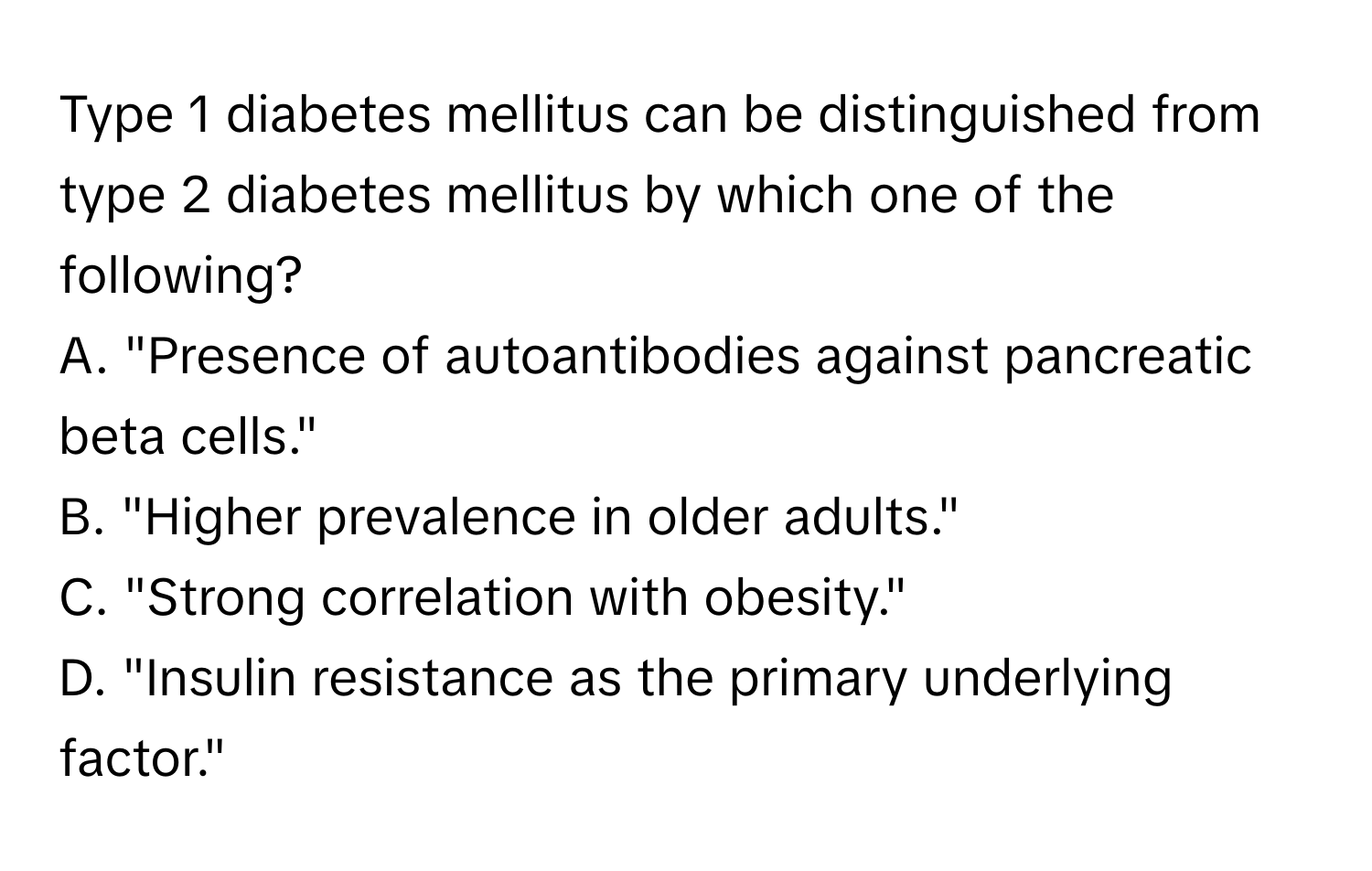 Type 1 diabetes mellitus can be distinguished from type 2 diabetes mellitus by which one of the following?

A. "Presence of autoantibodies against pancreatic beta cells."
B. "Higher prevalence in older adults."
C. "Strong correlation with obesity."
D. "Insulin resistance as the primary underlying factor."