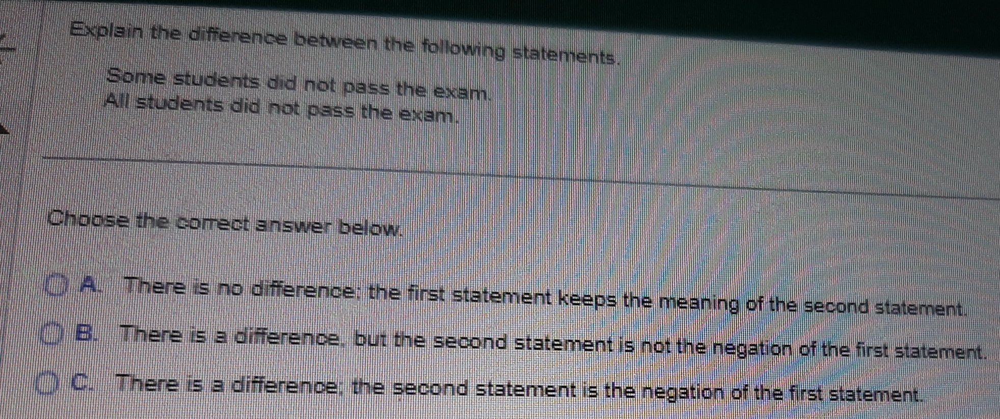 Explain the difference between the following statements.
Some students did not pass the exam.
All students did not pass the exam.
Choose the correct answer below.
A. There is no difference; the first statement keeps the meaning of the second statement.
B. There is a difference, but the second statement is not the negation of the first statement.
C. There is a difference; the second statement is the negation of the first statement.