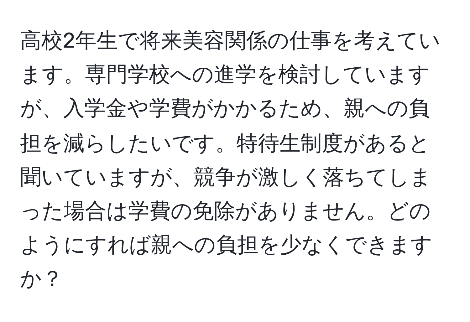 高校2年生で将来美容関係の仕事を考えています。専門学校への進学を検討していますが、入学金や学費がかかるため、親への負担を減らしたいです。特待生制度があると聞いていますが、競争が激しく落ちてしまった場合は学費の免除がありません。どのようにすれば親への負担を少なくできますか？