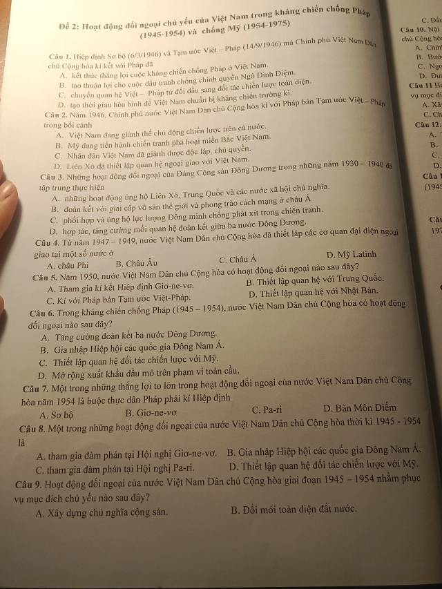 Để 2: Hoạt động đối ngoại chủ yếu của Việt Nam trong kháng chiến chống Pháp
(1945-1954) và chống Mỹ (1954-1975)
C. Đâ
Câu 10. Nội
chú Cộng hò
Câu 1. Hiệp định Sơ bộ (6/3/1946) và Tạm ước Việt - Pháp (14/9/1946) mà Chính phủ Việt Nam Dân A. Chín
chủ Cộng hóa kí kết với Pháp đã C. Ngo
A. kết thúc thắng lợi cuộc khảng chiến chồng Pháp ở Việt Nam. B. Bướ
B. tạo thuận lợi cho cuộc dầu tranh chống chính quyên Ngô Đình Diệm
D. Đư
C. chuyển quan hệ Việt - Pháp từ đổi đầu sang đổi tác chiến lược toàn điện
Câu 11 Họ
D. tạo thời gian hòa bình đề Việt Nam chuẩn bị khảng chiến trường kĩ. vụ mục đi
Câu 2. Năm 1946, Chính phủ nước Việt Nam Dân chủ Cộng hòa kỉ với Pháp bản Tạm ước Việt - Phán A. Xã C. Ch
trong bổi cảnh Câu 12. A.
A. Việt Nam đang giành thể chủ động chiến lược trên cả nước.
B. Mỹ đang tiền hành chiến tranh phá hoại miền Bắc Việt Nam.
C. Nhân dân Việt Nam đã giành được độc lập, chủ quyền.
B.
D. Liên Xô đã thiết lập quan hệ ngoại giao với Việt Nam.
C.
Câu 3, Những hoạt động đối ngoại của Đảng Cộng sản Đông Dương trong những năm 1930-1940 dā D.
Câu 1
tập trung thực hiện (194
A. những hoạt động ủng hộ Liên Xô, Trung Quốc và các nước xã hội chủ nghĩa.
B. đoàn kết với giai cấp vô sản thể giới và phong trào cách mạng ở châu Á
C. phối hợp và ủng hộ lực lượng Đồng minh chống phát xít trong chiến tranh.
D. hợp tác, tăng cường mối quan hệ đoàn kết giữa ba nước Đông Dương.
Câ
Câu 4. Từ năm 1947 - 1949, nước Việt Nam Dân chủ Cộng hòa đã thiết lập các cơ quan đại điện ngoại 197
giao tại một số nước ở D. Mỹ Latinh
A. châu Phi B. Châu Âu C. Châu Á
Câu 5. Năm 1950, nước Việt Nam Dân chủ Cộng hòa có hoạt động đổi ngoại nào sau đây?
A. Tham gia kí kết Hiệp định Giơ-ne-vơ. B. Thiết lập quan hệ với Trung Quốc.
C. Kí với Pháp bản Tạm ước Việt-Pháp. D. Thiết lập quan hệ với Nhật Bản.
Câu 6. Trong kháng chiến chống Pháp (1945 - 1954), nước Việt Nam Dân chủ Cộng hòa có hoạt động
đối ngoại nào sau đây?
A. Tăng cường đoàn kết ba nước Đông Dương.
B. Gia nhập Hiệp hội các quốc gia Đông Nam Á.
C. Thiết lập quan hệ đối tác chiến lược với Mỹ.
D. Mở rộng xuất khẩu đầu mỏ trên phạm vi toàn cầu.
Câu 7. Một trong những thắng lợi to lớn trong hoạt động đổi ngoại của nước Việt Nam Dân chủ Cộng
hòa năm 1954 là buộc thực dân Pháp phải kí Hiệp định
A. Sơ bộ B. Giơ-ne-vơ C. Pa-ri D. Bàn Môn Điểm
Câu 8. Một trong những hoạt động đối ngoại của nước Việt Nam Dân chủ Cộng hòa thời kỉ 1945 - 1954
là
A. tham gia đàm phán tại Hội nghị Giơ-ne-vơ. B. Gia nhập Hiệp hội các quốc gia Đông Nam Á.
C. tham gia đàm phản tại Hội nghị Pa-ri. D. Thiết lập quan hệ đổi tác chiến lược với Mỹ.
Câu 9. Hoạt động đối ngoại của nước Việt Nam Dân chủ Cộng hòa giai đoạn 1945-1954 nhằm phục
vụ mục đích chủ yếu nào sau đây?
A. Xây dựng chủ nghĩa cộng sản. B. Đổi mới toàn diện đất nước.