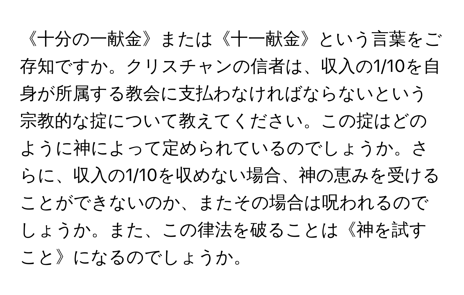 《十分の一献金》または《十一献金》という言葉をご存知ですか。クリスチャンの信者は、収入の1/10を自身が所属する教会に支払わなければならないという宗教的な掟について教えてください。この掟はどのように神によって定められているのでしょうか。さらに、収入の1/10を収めない場合、神の恵みを受けることができないのか、またその場合は呪われるのでしょうか。また、この律法を破ることは《神を試すこと》になるのでしょうか。