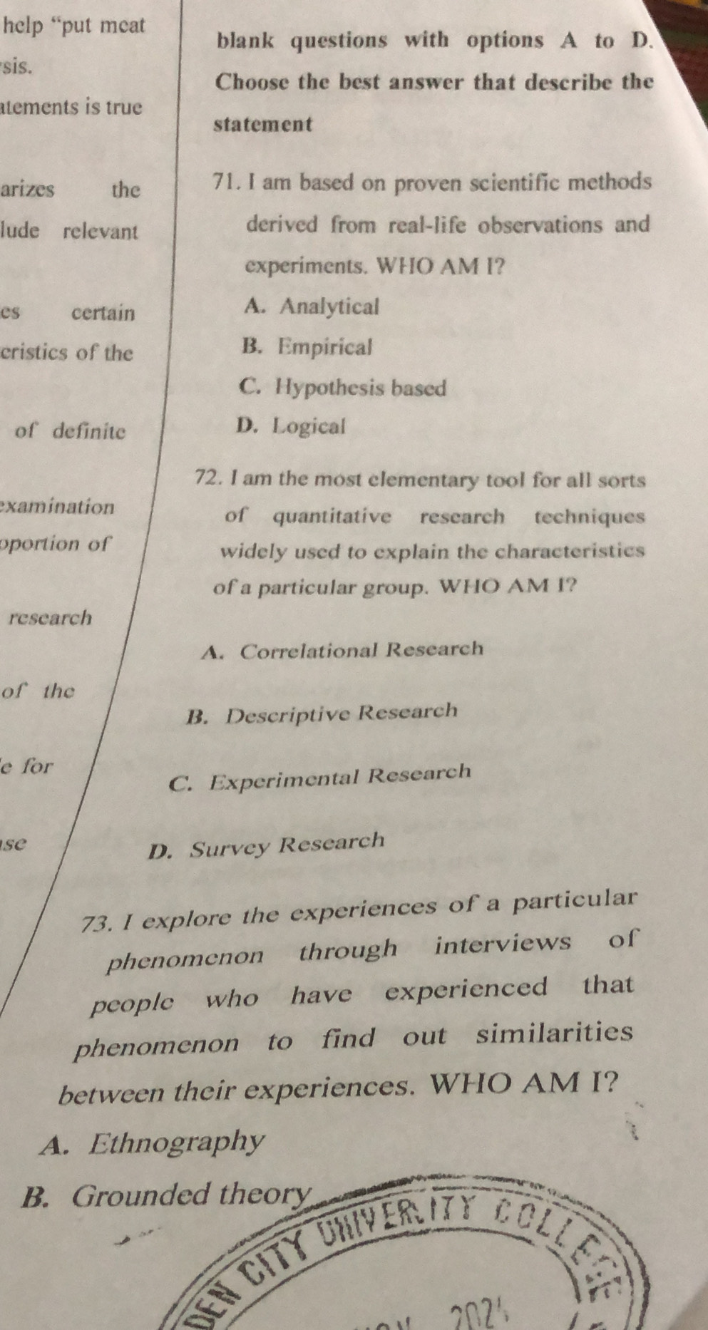 help “put meat
blank questions with options A to D.
sis.
Choose the best answer that describe the
tements is true
statement
arizes the 71. I am based on proven scientific methods
lude relevant derived from real-life observations and
experiments. WHO AM I?
es certain A. Analytical
cristics of the B. Empirical
C. Hypothesis based
of definite D. Logical
72. I am the most elementary tool for all sorts
examination
of quantitative research techniques
oportion of
widely used to explain the characteristics
of a particular group. WHO AM I?
research
A. Correlational Research
of the
B. Descriptive Research
e for
C. Experimental Research
se
D. Survey Research
73. I explore the experiences of a particular
phenomenon through interviews of
people who have experienced that
phenomenon to find out similarities
between their experiences. WHO AM I?
A. Ethnography
B.
den City Univerlity c ol i
202'