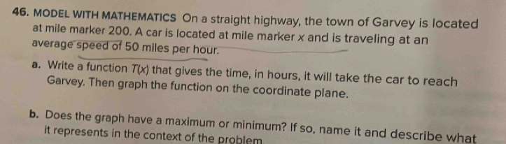 MODEL WITH MATHEMATICS On a straight highway, the town of Garvey is located 
at mile marker 200. A car is located at mile marker x and is traveling at an 
average speed of 50 miles per hour. 
a. Write a function T(x) that gives the time, in hours, it will take the car to reach 
Garvey. Then graph the function on the coordinate plane. 
b. Does the graph have a maximum or minimum? If so, name it and describe what 
it represents in the context of the problem .