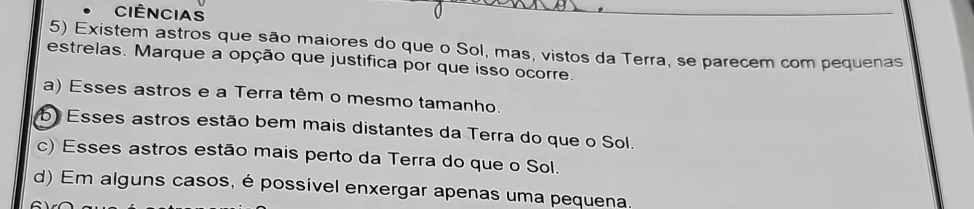 CIÊNCIAS
5) Existem astros que são maiores do que o Sol, mas, vistos da Terra, se parecem com pequenas
estrelas. Marque a opção que justifica por que isso ocorre.
a) Esses astros e a Terra têm o mesmo tamanho.
b) Esses astros estão bem mais distantes da Terra do que o Sol.
c) Esses astros estão mais perto da Terra do que o Sol.
d) Em alguns casos, é possível enxergar apenas uma pequena.