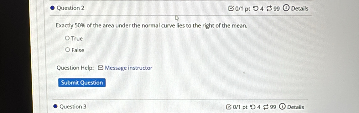 つ 4 $ 99 odot Details
Exactly 50% of the area under the normal curve lies to the right of the mean.
True
False
Question Help: - Message instructor
Submit Question
Question 3 0/1 pt つ 4 ⇄ 99 Details