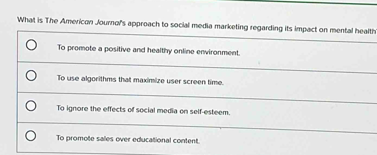 What is The American Journal's approach to social media marketing regarding its impact on mental health
To promote a positive and healthy online environment.
To use algorithms that maximize user screen time.
To ignore the effects of social media on self-esteem.
To promote sales over educational content.