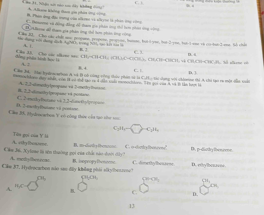 C. 3. lông trong điều kiện thường là
Cầu 31. Nhận xét nào sau đây không đùng? D. 4
A. Alkane không tham gia phản ứng cộng.
B. Phản ứng đặc trưng của alkene và alkyne là phản ứng cộng.
C. Benzene và đồng đẳng đễ tham gia phân ứng thể hơn phản ứng cộng.
D Alkene đễ tham gia phản ứng thể hơn phản ứng cộng
Cầu 32. Cho các chất sau: propane, propene, propyne, butane, but-l-yne, but-2-yne, but-1-ene và cis-but-2-ene. Số chất
tảc dụng với dung dịch AgNO_3 trong NH_3 tao  kết tủa là
A. 1.
B. 2. C. 3.
D. 4.
Câu 33. Cho các alkene sau: CH_2=CH-CH_3;(CH_3)_2C=C(CH_3)_2,CH_3CH=CHCH_3 và CH_3CH=CHC_2H l. Sổ alkene có
đồng phân hình học là
A. 2 B. 4.
C. 1. D. 3.
Câu 34. Hai hydrocarbon A và B có cùng cộng thức phân từ là C_5H_12 tác dụng với chlorine thì A chỉ tạo ra một dẫn xuất
monochloro duy nhất, còn B có thể tạo ra 4 dẫn xuất monochloro. Tên gọi của A và B lần lượt là
A. 2,2-dimethylpropane và 2-methylbutane.
B. 2,2-dimethylpropane và pentane.
C. 2-methylbutane và 2,2-dimethylpropane.
D. 2-methylbutane và pentane.
Câu 35. Hydrocarbon Y có công thức cấu tạo như sau:
C_2H_5-□ -C_2H_5
Tên gọi của Y là
A. ethyIbenzene. B. m-diethylbenzene. C. o-diethylbenzene. D. p-diethylbenzene.
Câu 36. Xylene là tên thường gọi của chất nào dưới đây?
A. methylbenzene. B. isopropylbenzene. C. dimethylbenzene. D. ethylbenzene.
Câu 37. Hydrocarbon nảo sau đây không phải alkylbenzene?
CH_3
CH_2CH_3
CH=CH_2
CH_3
A. H_3C-□
CH_3
B.
C.
D.
13