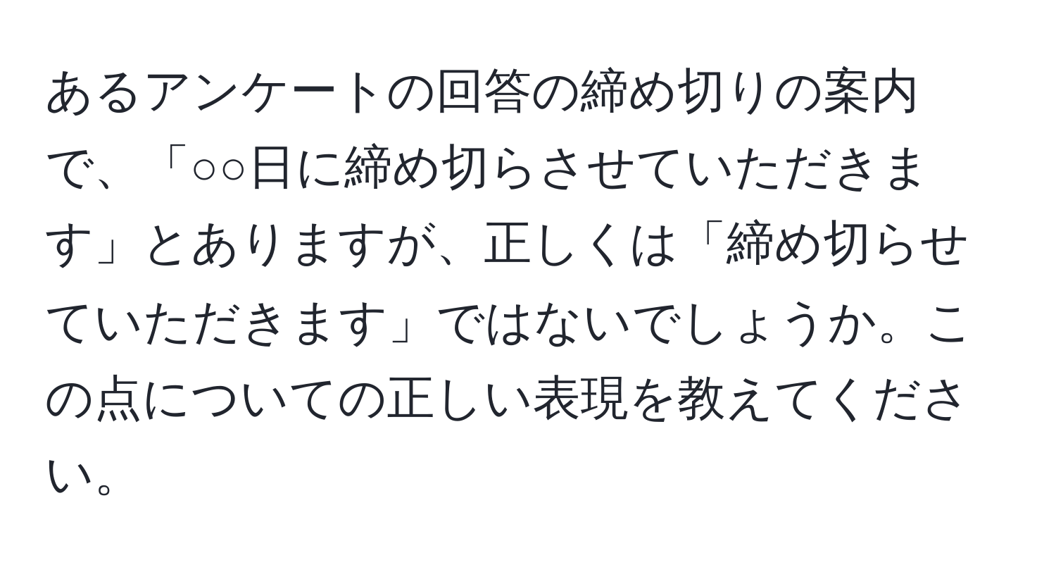 あるアンケートの回答の締め切りの案内で、「○○日に締め切らさせていただきます」とありますが、正しくは「締め切らせていただきます」ではないでしょうか。この点についての正しい表現を教えてください。