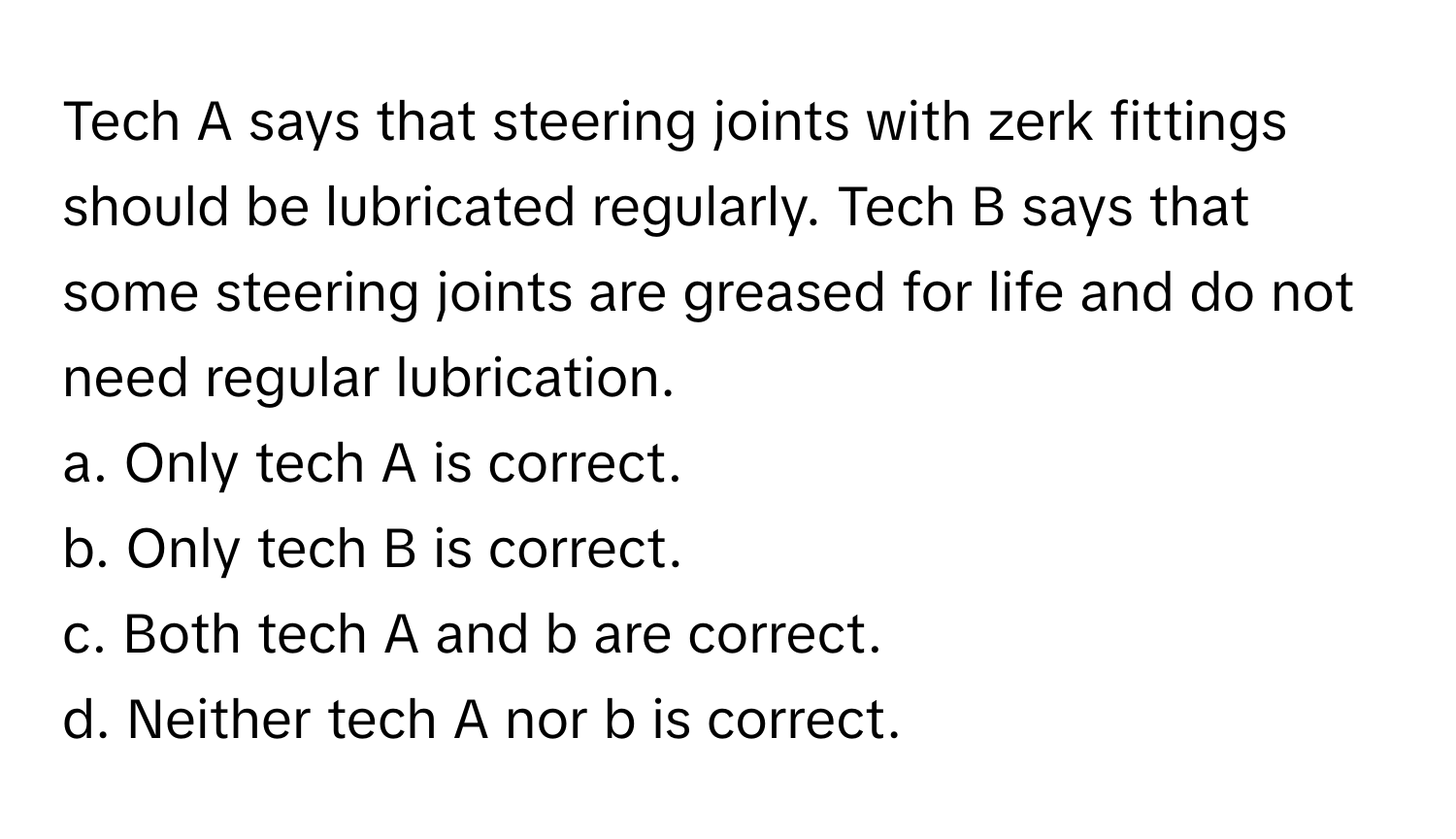 Tech A says that steering joints with zerk fittings should be lubricated regularly. Tech B says that some steering joints are greased for life and do not need regular lubrication.

a. Only tech A is correct. 
b. Only tech B is correct. 
c. Both tech A and b are correct. 
d. Neither tech A nor b is correct.