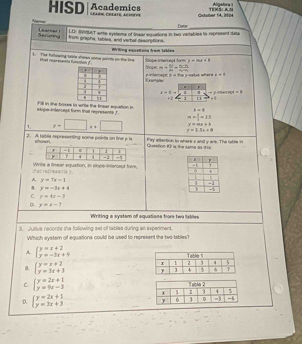 Algebra I
HISD Academics TEKS: A.5I
Learn, Créate, Achiève October 14, 2024
Name:
Date:_
Learner / LO: SWBAT write systems of linear equations in two variables to represent data
Securing from graphs, tables, and verbal descriptions.
Writing equations from tables
1. The following table shows some points on the line Slope-intercept form: y=mx+b
that represents function f
Slope: m= △ y/△ x =frac y_1-y_1x_2-x_1
y-intercept: b=they-val
lue where x=0
Example
x y
→ y-intercept =8
x=0to 0 B
+2 2 13 +5
Fill in the boxes to write the linear equation in
slope-intercept form that represents f.
b=8
m= 5/2 =2.5
1. y=□ x+□
y=mx+b
y=2.5x+8
2. A table representing some points on line p is Pay attention to where x and y are. The table in
shown. Question #2 is the same as this:

Write a linear equation, in slope-intercept form,
that represents p.
A. y=7x-1
B. y=-3x+4
C. y=4x-3
D. y=x-7
Writing a system of equations from two tables
3. Julius records the following set of tables during an experiment.
Which system of equations could be used to represent the two tables?
A. beginarrayl y=x+2 y=-3x+9endarray.
B. beginarrayl y=x+2 y=3x+3endarray.
C. beginarrayl y=2x+1 y=9x-3endarray.
D. beginarrayl y=2x+1 y=3x+3endarray.