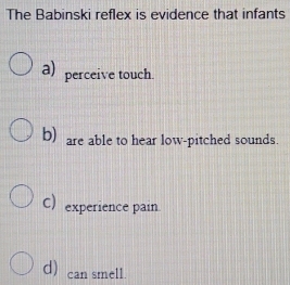 The Babinski reflex is evidence that infants
a) perceive touch.
b) are able to hear low-pitched sounds.
C) experience pain.
d) can smell.