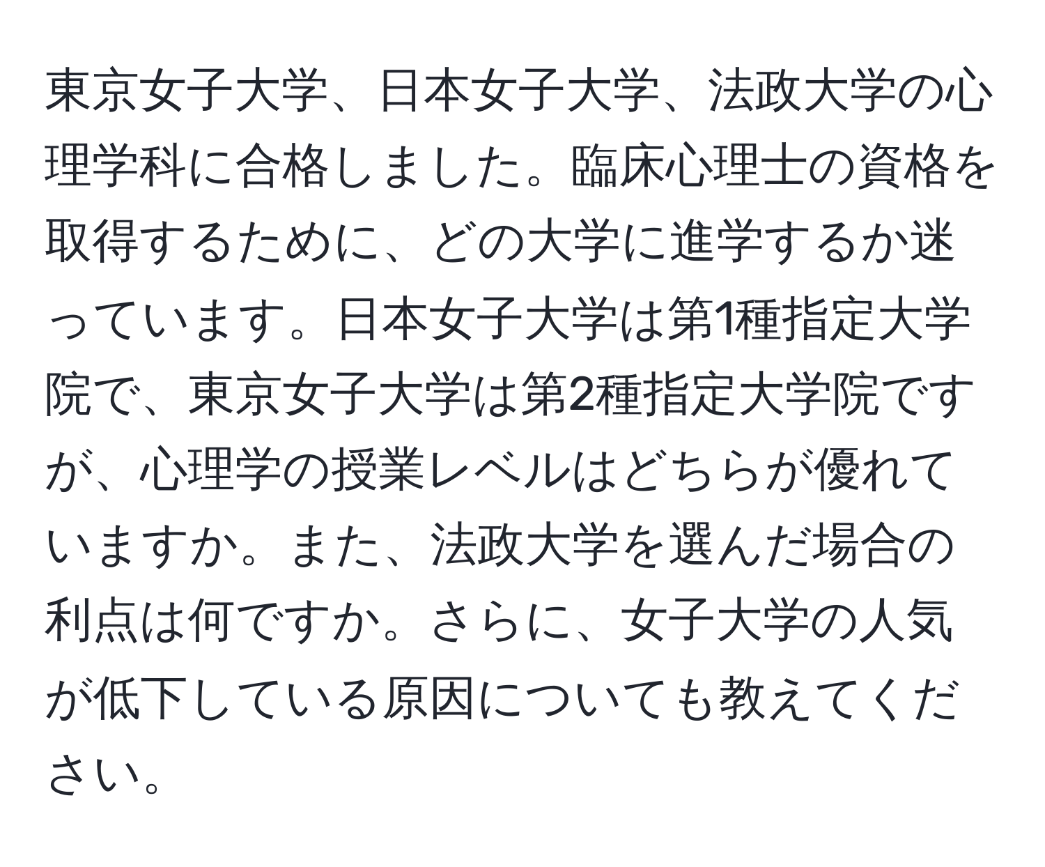 東京女子大学、日本女子大学、法政大学の心理学科に合格しました。臨床心理士の資格を取得するために、どの大学に進学するか迷っています。日本女子大学は第1種指定大学院で、東京女子大学は第2種指定大学院ですが、心理学の授業レベルはどちらが優れていますか。また、法政大学を選んだ場合の利点は何ですか。さらに、女子大学の人気が低下している原因についても教えてください。