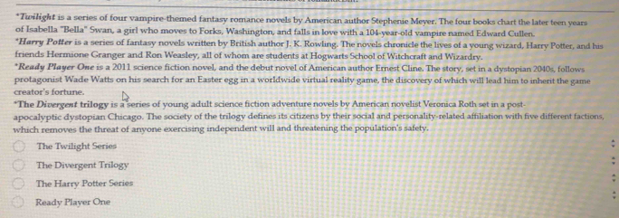 Twilight is a series of four vampire-themed fantasy romance novels by American author Stephenie Meyer. The four books chart the later teen years
of Isabella 'Bella" Swan, a girl who moves to Forks, Washington, and falls in love with a 104 -year-old vampire named Edward Cullen.
*Harry Potter is a series of fantasy novels written by British author J. K. Rowling. The novels chronicle the lives of a young wizard, Harry Potter, and his
friends Hermione Granger and Ron Weasley, all of whom are students at Hogwarts School of Witchcraft and Wizardry.
*Ready Player One is a 2011 science fiction novel, and the debut novel of American author Ernest Cline. The story, set in a dystopian 2040s, follows
protagonist Wade Watts on his search for an Easter egg in a worldwide virtual reality game, the discovery of which will lead him to inherit the game
creator's fortune.
*The Divergent trilogy is a series of young adult science fiction adventure novels by American novelist Veronica Roth set in a post-
apocalyptic dystopian Chicago. The society of the trilogy defines its citizens by their social and personality-related affiliation with five different factions,
which removes the threat of anyone exercising independent will and threatening the population's safety.
The Twilight Series
The Divergent Trilogy
The Harry Potter Series
Ready Player One