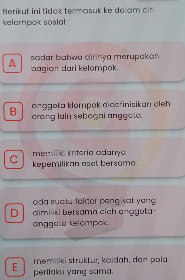 Berikut ini tidak termasuk ke dalam ciri
kelompok sosial
sadar bahwa dirinya merupakan
A bagian dari kelompok.
anggota klompok didefinisikan oleh
B orang lain sebagai anggota.
memiliki kriteria adanya
C kepemilikan aset bersama.
ada suatu faktor pengikat yang
D dimiliki bersama oleh anggota-
anggota kelompok.
memiliki struktur, kaidah, dan pola
E perilaku yang sama.