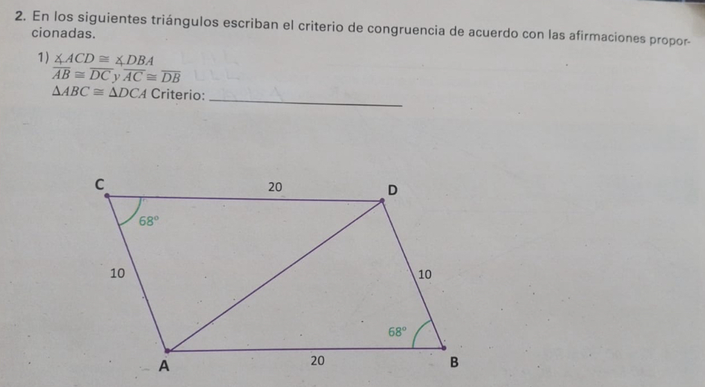 En los siguientes triángulos escriban el criterio de congruencia de acuerdo con las afirmaciones propor-
cionadas.
1) ∠ ACD≌ ∠ DBA
overline AB≌ overline DC ν overline AC≌ overline DB
△ ABC≌ △ DCA Criterio:
_