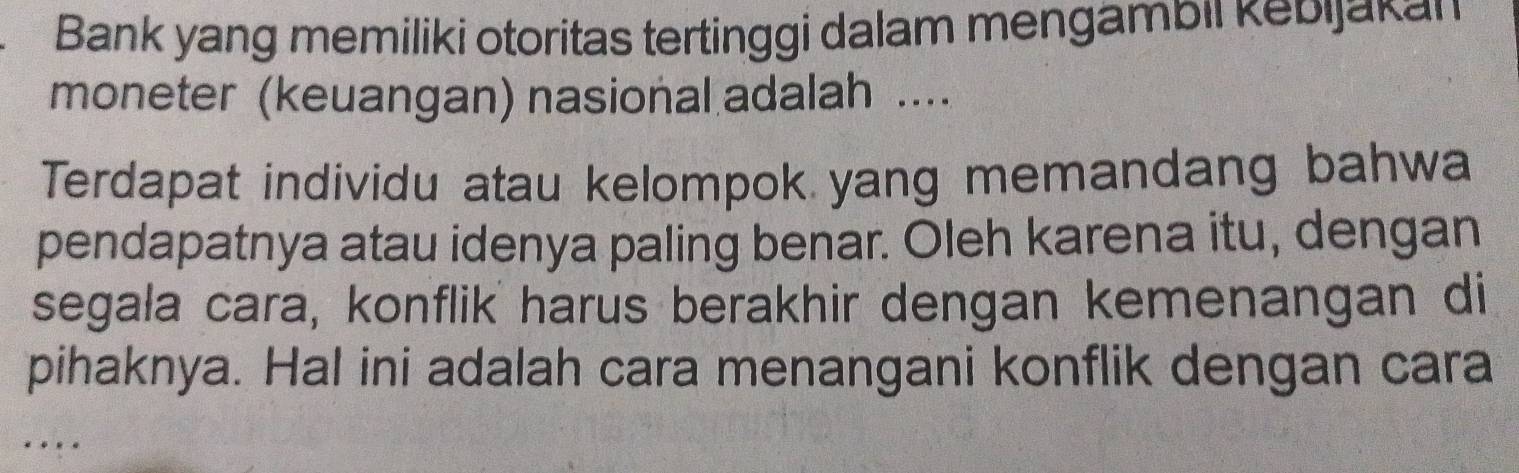 Bank yang memiliki otoritas tertinggi dalam mengambil kebijakan 
moneter (keuangan) nasional adalah .... 
Terdapat individu atau kelompok yang memandang bahwa 
pendapatnya atau idenya paling benar. Oleh karena itu, dengan 
segala cara, konflik harus berakhir dengan kemenangan di 
pihaknya. Hal ini adalah cara menangani konflik dengan cara 
…