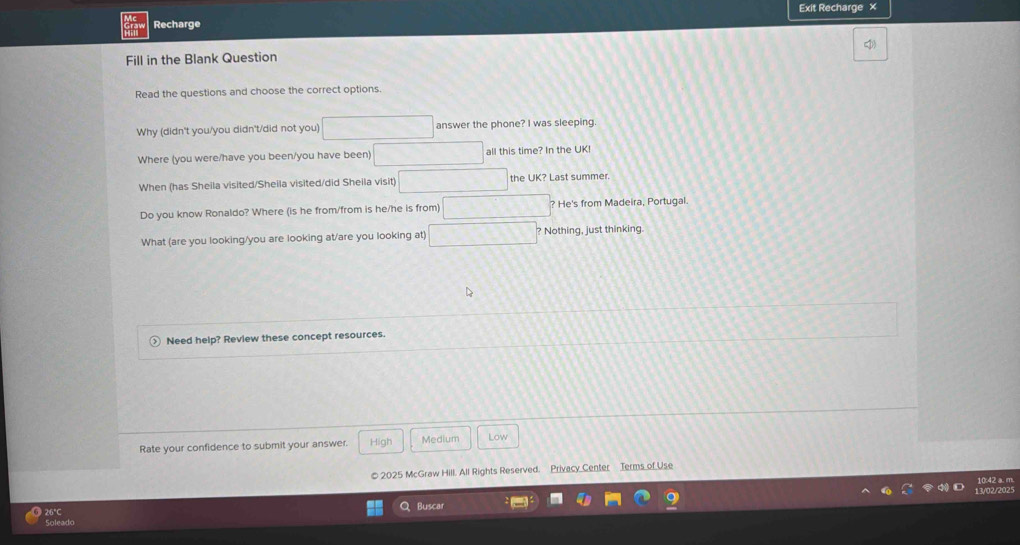 Exit Recharge 
Recharge 
Fill in the Blank Question 
Read the questions and choose the correct options. 
Why (didn't you/you didn't/did not you) answer the phone? I was sleeping. 
Where (you were/have you been/you have been) all this time? In the UK 
When (has Sheila visited/Sheila visited/did Sheila visit) the UK? Last summer. 
Do you know Ronaldo? Where (is he from/from is he/he is from) ? He's from Madeira, Portugal. 
What (are you looking/you are looking at/are you looking at) ? Nothing, just thinking. 
Need help? Review these concept resources. 
Rate your confidence to submit your answer. High Medium Low 
© 2025 McGraw Hill. All Rights Reserved. Privacy Center Terms of Use 
Buscar 202 
26°C 
Soleado