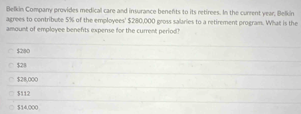 Belkin Company provides medical care and insurance benefts to its retirees. In the current year, Belkin
agrees to contribute 5% of the employees' $280,000 gross salaries to a retirement program. What is the
amount of employee benefts expense for the current period?
$280
$28
$28,000
$112
$14,000