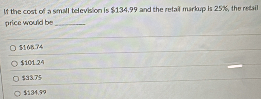 If the cost of a small television is $134.99 and the retail markup is 25%, the retail
price would be_
$168.74
$101.24
$33.75
$134.99