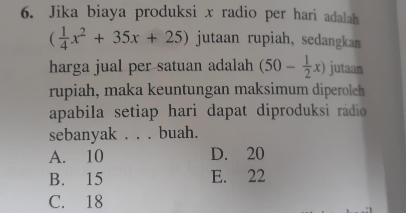 Jika biaya produksi x radio per hari adalah
( 1/4 x^2+35x+25) jutaan rupiah, sedangkan
harga jual per satuan adalah (50- 1/2 x) jutaan
rupiah, maka keuntungan maksimum diperoleh
apabila setiap hari dapat diproduksi radio 
sebanyak . . . buah.
A. 10 D. 20
B. 15 E. 22
C. 18