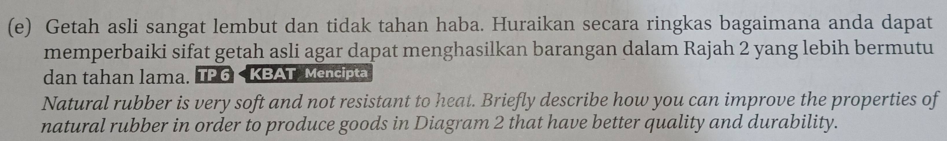 Getah asli sangat lembut dan tidak tahan haba. Huraikan secara ringkas bagaimana anda dapat 
memperbaiki sifat getah asli agar dapat menghasilkan barangan dalam Rajah 2 yang lebih bermutu 
dan tahan lama. TP 6 < KBAT Mencipta 
Natural rubber is very soft and not resistant to heat. Briefly describe how you can improve the properties of 
natural rubber in order to produce goods in Diagram  2 that have better quality and durability.