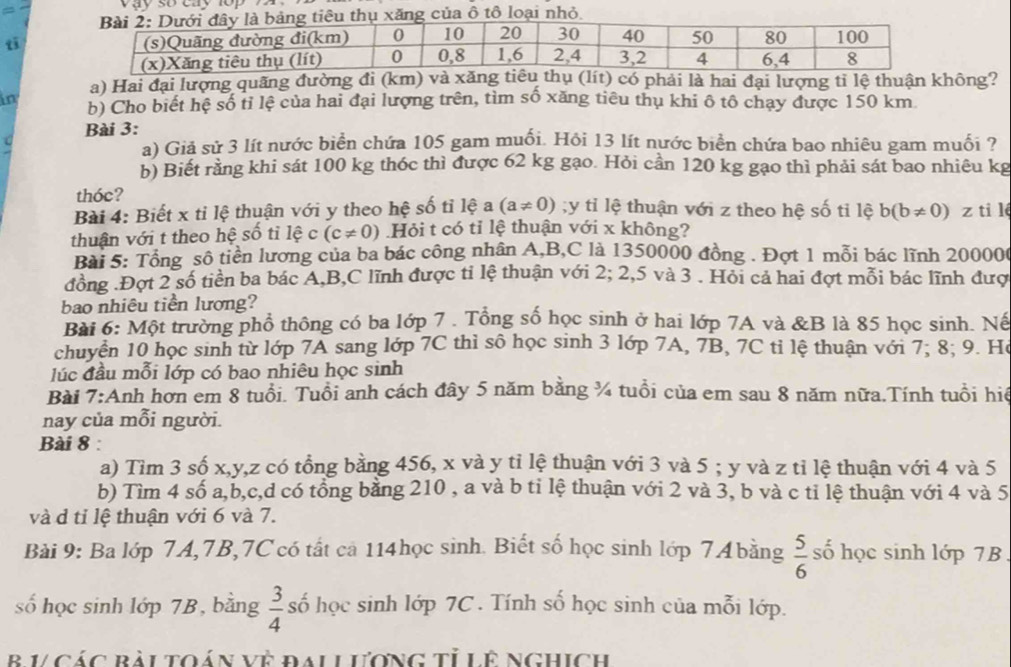 vay so cay lop   .
t
a) Hai đại lượng quãng đường đi (km) và xăng tiêu thụ (lít) có phải là hai đại lượng tỉ lệ thuận không?
in b) Cho biết hệ số tỉ lệ của hai đại lượng trên, tìm số xăng tiêu thụ khi ô tổ chạy được 150 km
Bài 3:
a) Giả sử 3 lít nước biển chứa 105 gam muối. Hỏi 13 lít nước biển chứa bao nhiêu gam muối ?
b) Biết rằng khi sát 100 kg thóc thì được 62 kg gạo. Hỏi cần 120 kg gạo thì phải sát bao nhiêu kg
thóc?
Bài 4: Biết x tỉ lệ thuận với y theo hệ số tỉ lệ a (a!= 0);y tỉ lệ thuận với z theo hệ số ti lệ b(b!= 0)
thuận với t theo hệ số tỉ lệ c (c!= 0) Hỏi t có tỉ lệ thuận với x không? z ti lé
Bài 5: Tổng số tiền lương của ba bác công nhân A,B,C là 1350000 đồng . Đợt 1 mỗi bác lĩnh 200006
đồng .Đợt 2 số tiền ba bác A,B,C lĩnh được tỉ lệ thuận với 2; 2,5 và 3 . Hỏi cả hai đợt mỗi bác lĩnh đượ
bao nhiêu tiền lương?
Bài 6: Một trường phổ thông có ba lớp 7 . Tổng số học sinh ở hai lớp 7A và &B là 85 học sinh. Nế
chuyển 10 học sinh từ lớp 7A sang lớp 7C thì sô học sinh 3 lớp 7A, 7B, 7C tỉ lệ thuận với 7; 8; 9. Hó
lúc đầu mỗi lớp có bao nhiêu học sinh
Bài 7:Anh hơn em 8 tuổi. Tuổi anh cách đây 5 năm bằng ¼ tuổi của em sau 8 năm nữa.Tính tuổi hiệ
nay của mỗi người.
Bài 8 
a) Tìm 3 số x,y,z có tổng bằng 456, x và y tỉ lệ thuận với 3 và 5 ; y và z tỉ lệ thuận với 4 và 5
b) Tìm 4 số a,b,c,d có tổng bằng 210 , a và b ti lệ thuận với 2 và 3, b và c tỉ lệ thuận với 4 và 5
và d tỉ lệ thuận với 6 và 7.
Bài 9: Ba lớp 7A,7B,7C có tất cả 114học sinh. Biết số học sinh lớp 74bằng  5/6  số học sinh lớp 7B .
số học sinh lớp 7B, bằng  3/4  số học sinh lớp 7C . Tính số học sinh của mỗi lớp.
B V CáC Rài tOáN Về đAL LươNG Tỉ Lê NGHIch