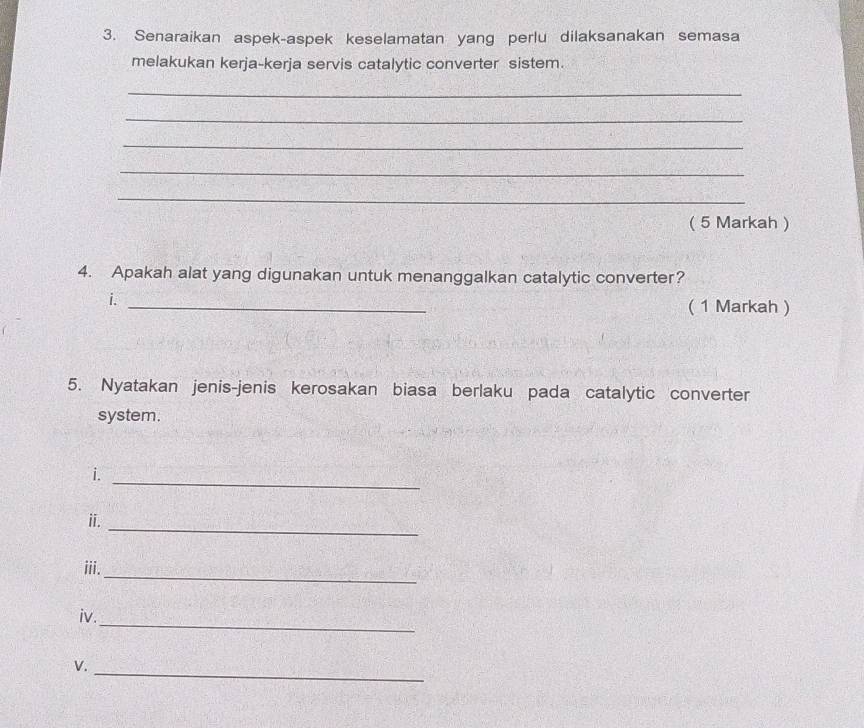 Senaraikan aspek-aspek keselamatan yang perlu dilaksanakan semasa 
melakukan kerja-kerja servis catalytic converter sistem. 
_ 
_ 
_ 
_ 
_ 
( 5 Markah ) 
4. Apakah alat yang digunakan untuk menanggalkan catalytic converter? 
i._ 
( 1 Markah ) 
5. Nyatakan jenis-jenis kerosakan biasa berlaku pada catalytic converter 
system. 
i._ 
_ 
ii. 
_ 
iii. 
_ 
iv. 
_ 
V.