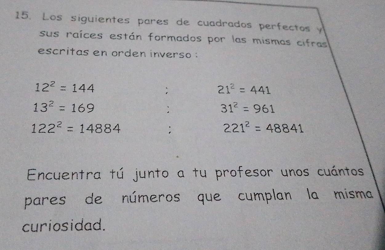 Los siguientes pares de cuadrados perfectos y 
sus raíces están formados por las mismas cifras 
escritas en orden inverso :
12^2=144;
21^2=441
13^2=169
`
31^2=961
122^2=14884;
221^2=48841
Encuentra tú junto a tu profesor unos cuántos 
pares de números que cumplan la misma 
curiosidad.