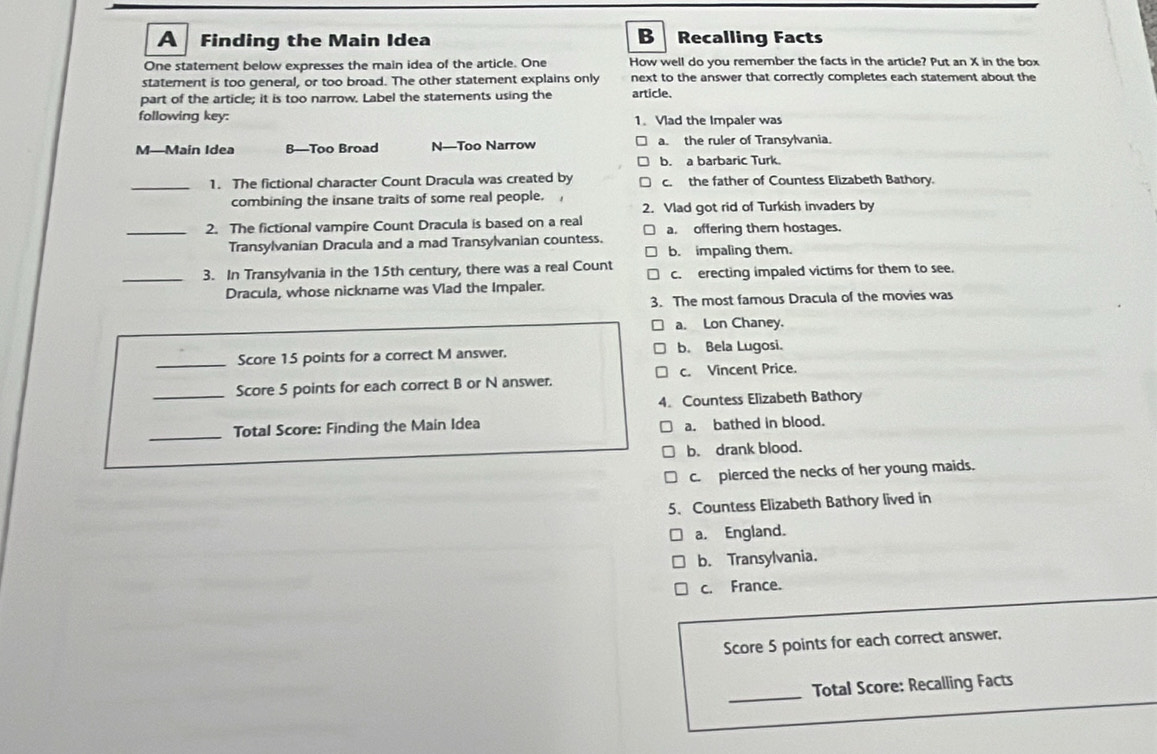 A Finding the Main Idea B Recalling Facts
One statement below expresses the main idea of the article. One How well do you remember the facts in the article? Put an X in the box
statement is too general, or too broad. The other statement explains only next to the answer that correctly completes each statement about the
part of the article; it is too narrow. Label the statements using the article.
following key: 1. Vlad the Impaler was
M—Main Idea B—Too Broad N—Too Narrow a. the ruler of Transylvania.
b. a barbaric Turk.
_1. The fictional character Count Dracula was created by c. the father of Countess Elizabeth Bathory.
combining the insane traits of some real people.
2. Vlad got rid of Turkish invaders by
_2. The fictional vampire Count Dracula is based on a real a. offering them hostages.
Transylvanian Dracula and a mad Transylvanian countess.
b. impaling them.
_3. In Transylvania in the 15th century, there was a real Count c. erecting impaled victims for them to see.
Dracula, whose nickname was Vlad the Impaler.
3. The most famous Dracula of the movies was
a. Lon Chaney.
_Score 15 points for a correct M answer. b. Bela Lugosi.
_Score 5 points for each correct B or N answer. c. Vincent Price.
4. Countess Elizabeth Bathory
_
Total Score: Finding the Main Idea a. bathed in blood.
b. drank blood.
c. pierced the necks of her young maids.
5. Countess Elizabeth Bathory lived in
a. England.
b. Transylvania.
c. France.
Score 5 points for each correct answer,
_Total Score: Recalling Facts