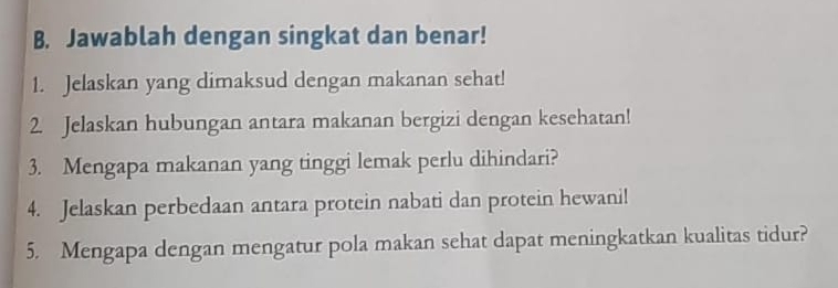 Jawablah dengan singkat dan benar! 
1. Jelaskan yang dimaksud dengan makanan sehat! 
2. Jelaskan hubungan antara makanan bergizi dengan kesehatan! 
3. Mengapa makanan yang tinggi lemak perlu dihindari? 
4. Jelaskan perbedaan antara protein nabati dan protein hewani! 
5. Mengapa dengan mengatur pola makan sehat dapat meningkatkan kualitas tidur?