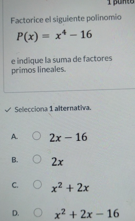 punto.
Factorice el siguiente polinomio
P(x)=x^4-16
e indique la suma de factores
primos lineales.
Selecciona 1 alternativa.
A.
2x-16
B.
2x
C.
x^2+2x
D.
x^2+2x-16