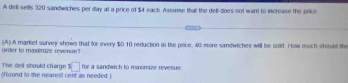 A deli sells 320 sandwiches per day at a price of $4 each. Assume that the deli does not want to increase the price 
(A) A market survey shows that for every $0.10 reduction in the price, 40 more sandwiches will be sold. How much should the 
order to maximize revenue? 
The deli should charge $□ for a sandwich to maximize revenue. 
(Round to the nearest cent as needed.)