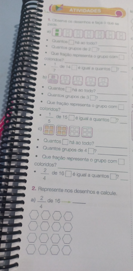 ATIVIDADES b 
1. Observe os desenhos e faça o que se 
pede. 
a)
 □ /□   C 
_ 
Quantos □ há ao todo? 
Quantos grupos de 2 □? 
_ 
Que fração representa o grupo com □ 
_ 
coloridos?
 1/7  de 14 □ é igual a quantos □ ? _ 
b)
 □ /□  
Quantos □ há ao todo? 
_ 
Quantos grupos de 3 ?_ 
Que fração representa o grupo com 
_ 
coloridos?
 1/5  de 15 □ é igual a quantos □ 2_ 
c) 
Quantos □ há ao todo? 
_ 
Quantos grupos de 4 ? 
_ 
Que fração representa o grupo com □
_ 
coloridos?
 2/4  de 16 □ éigual a quantos □ _ 
2. Represente nos desenhos e calcule. 
a)  2/4  de 16 _