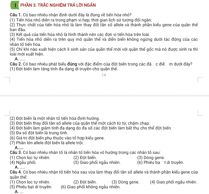 PHầN 3. TRÁC NGHIỆM TRÁ LờI NGÁN
Câu 1. Có bao nhiêu nhân đinh dưới đây là đúng về tiến hóa nhỏ?
(1) Tiến hóa nhỏ diễn ra trong phạm vị hẹp, thời gian lịch sử tương đối ngắn.
(2) Thực chất của tiến hóa nhỏ là làm thay đổi tần số allele và thành phần kiểu gene của quần thể
ban đầu.
(3) Kết quả của tiến hóa nhỏ là hình thành nên các đơn vị tiến hóa trên loài.
(4) Tiến hóa nhỏ diễn ra trên quy mô quần thể và diễn biến không ngừng dưới tác động của các
nhân tố tiến hóa.
(5) Chỉ khi nào xuất hiện cách li sinh sản của quần thể mới với quần thể gốc mà nó được sinh ra thì
loài mới xuất hiện.
A._
Câu 2. Có bao nhiêu phát biểu đúng với đặc điểm của đột biến trong các đặ c điể m dưới đây?
(1) Đột biến làm tăng tính đa dạng di truyền cho quần thể.
14
(2) Đột biến là một nhân tố tiến hóa định hướng.
(3) Đột biến thay đổi tần số allele của quần thể một cách từ từ, chậm chạp.
(4) Đột biến làm giám tính đa dạng do đa số các đột biến làm bất thụ cho thể đột biến.
(5) Đa số đột biến là trung tính.
(6) Giá trị đột biến phụ thuộc vào tổ hợp kiểu gene.
(7) Phần lớn allele đột biến là allele trội.
A.....
Câu 3. Có bao nhiêu nhân tổ là nhân tố tiến hóa vô hướng trong các nhân tổ sau:
(1) Chọn lọc tự nhiên. (2) Đột biến. (3) Dòng gene.
(4) Ngẫu phối. (5) Giao phối ngẫu nhiên. (6) Phiêu bạ t di truyền.
A. …_
Câu 4. Có bao nhiêu nhân tố tiến hóa sau vừa làm thay đổi tần số allele và thành phần kiểu gene của
quần thể:
(1) Chọn lọc tự nhiên. (2) Đột biến. (3) Dòng gene. (4) Giao phối ngẫu nhiên.
(5) Phiêu bạt di truyền. (6) Giao phối không ngẫu nhiên.
A. ....
