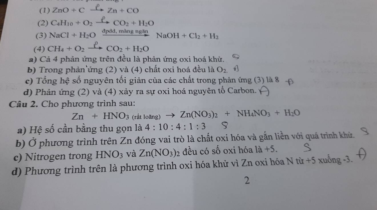 (1) ZnO+Cxrightarrow ell Zn+CO
(2) C_4H_10+O_2xrightarrow rho CO_2+H_2O
(3) NaCl+H_2Oxrightarrow dpdd,mangnganNaOH+Cl_2+H_2
(4) CH_4+O_2xrightarrow fCO_2+H_2O
a) Cả 4 phản ứng trên đều là phản ứng oxi hoá khử. 
b) Trong phản ứng (2) và (4) chất oxi hoá đều là O_2.
c) Tổng hệ số nguyên tối giản của các chất trong phản ứng (3) là 8 
d) Phản ứng (2) và (4) xảy ra sự oxi hoá nguyên tố Carbon. 
Câu 2. Cho phương trình sau:
Zn+HNO_3 (rất loãng) to Zn(NO_3)_2+NH_4NO_3+H_2O
a) Hệ số cần bằng thu gọn là 4:10:4:1:3
b) Ở phương trình trên Zn đóng vai trò là chất oxi hóa và gắn liền với quá trình khử. 
c) Nitrogen trong HNO_3 và Zn(NO_3) : 2 đều có số oxi hóa 1dot a+5. 
d) Phương trình trên là phương trình oxi hóa khử vì Zn oxi hóa N từ +5 xuống -3. 
2