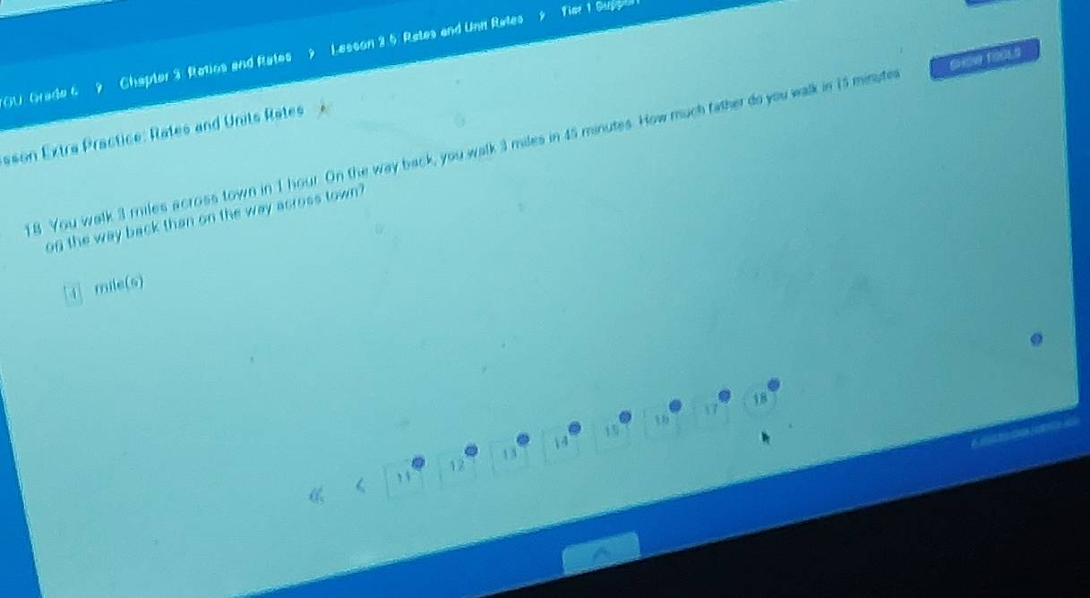 OU Grade 69 Chapter 3: Ratios and Rates Lesson 3 5 Retes and Unn Rates 
sson Extra Practice: Rates and Units Rates 
18 You walk 3 miles across town in 1 hour. On the way back, you walk 3 miles in 45 minutes. How much father do you walk in 15 minuter SHOw 1005
on the way back than on the way across town? 
i mile (s)