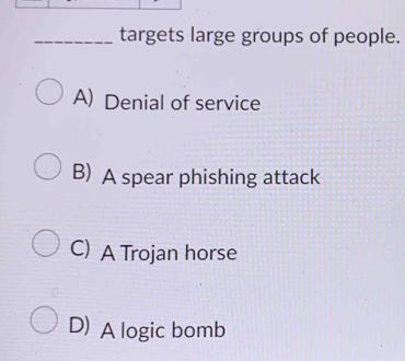 targets large groups of people.
A) Denial of service
B) A spear phishing attack
C) A Trojan horse
D) A logic bomb